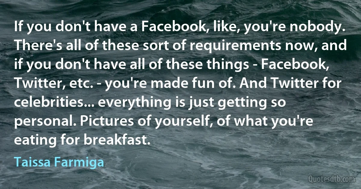 If you don't have a Facebook, like, you're nobody. There's all of these sort of requirements now, and if you don't have all of these things - Facebook, Twitter, etc. - you're made fun of. And Twitter for celebrities... everything is just getting so personal. Pictures of yourself, of what you're eating for breakfast. (Taissa Farmiga)