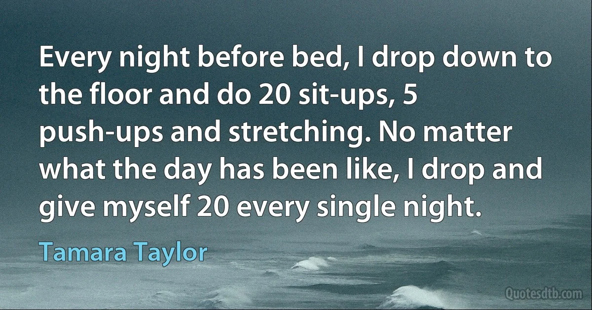 Every night before bed, I drop down to the floor and do 20 sit-ups, 5 push-ups and stretching. No matter what the day has been like, I drop and give myself 20 every single night. (Tamara Taylor)