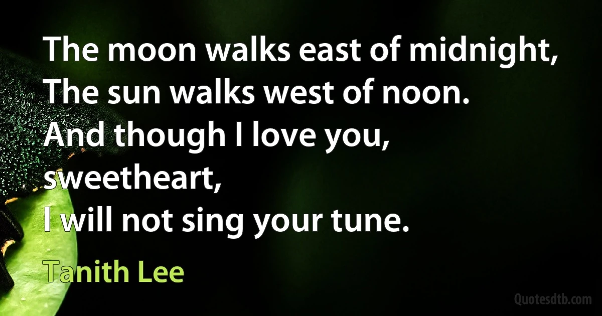 The moon walks east of midnight,
The sun walks west of noon.
And though I love you, sweetheart,
I will not sing your tune. (Tanith Lee)