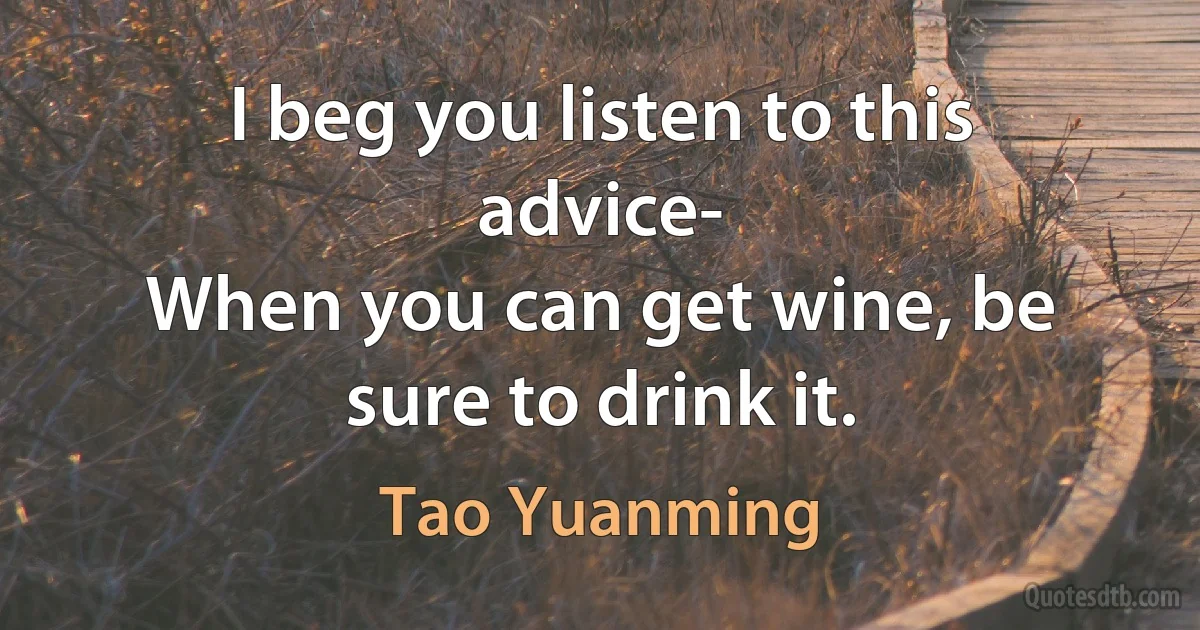 I beg you listen to this advice-
When you can get wine, be sure to drink it. (Tao Yuanming)