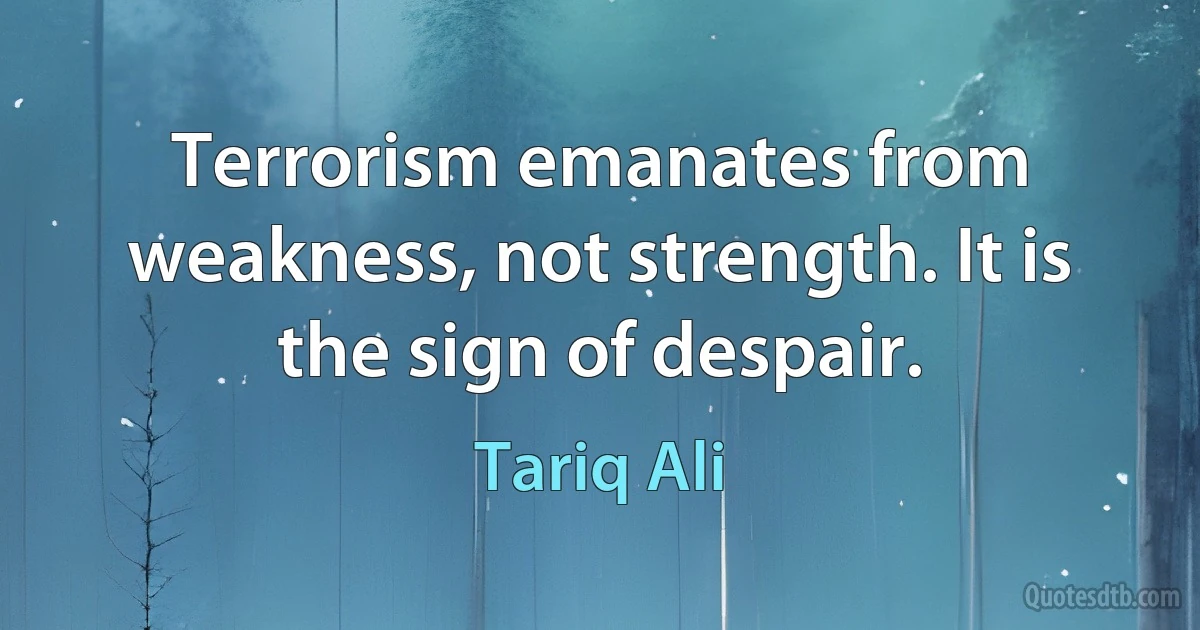 Terrorism emanates from weakness, not strength. It is the sign of despair. (Tariq Ali)