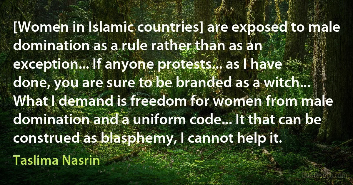 [Women in Islamic countries] are exposed to male domination as a rule rather than as an exception... If anyone protests... as I have done, you are sure to be branded as a witch... What I demand is freedom for women from male domination and a uniform code... It that can be construed as blasphemy, I cannot help it. (Taslima Nasrin)