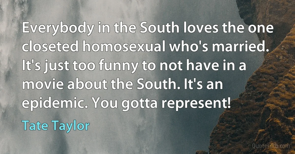 Everybody in the South loves the one closeted homosexual who's married. It's just too funny to not have in a movie about the South. It's an epidemic. You gotta represent! (Tate Taylor)