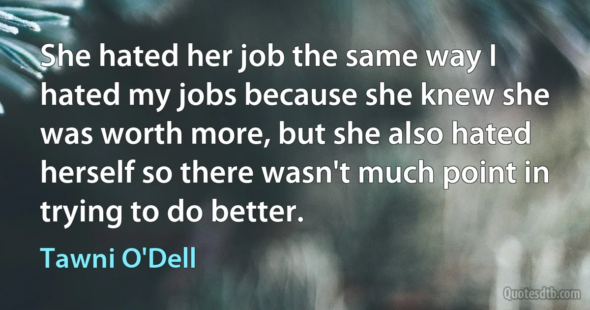 She hated her job the same way I hated my jobs because she knew she was worth more, but she also hated herself so there wasn't much point in trying to do better. (Tawni O'Dell)