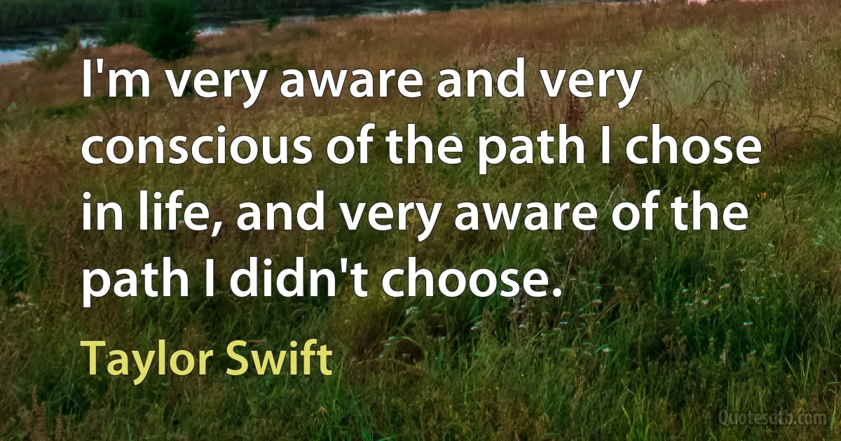 I'm very aware and very conscious of the path I chose in life, and very aware of the path I didn't choose. (Taylor Swift)