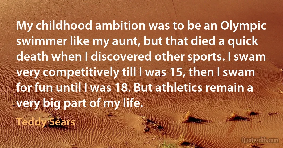 My childhood ambition was to be an Olympic swimmer like my aunt, but that died a quick death when I discovered other sports. I swam very competitively till I was 15, then I swam for fun until I was 18. But athletics remain a very big part of my life. (Teddy Sears)