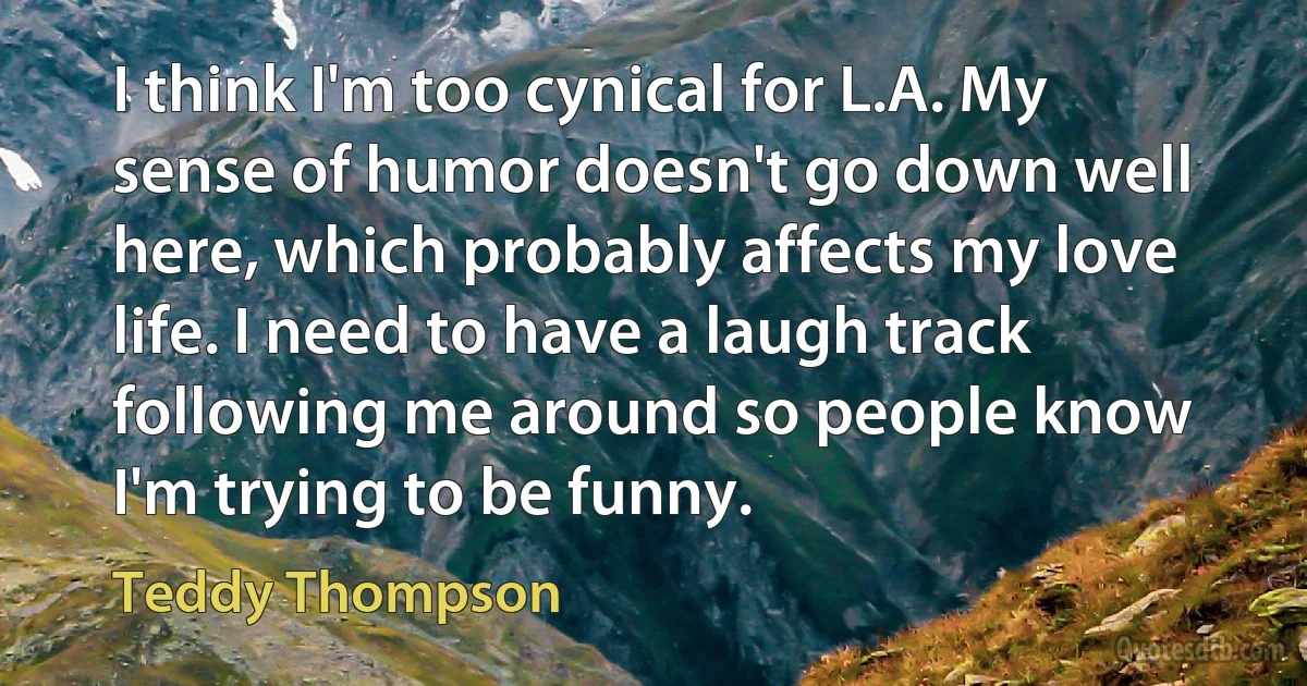 I think I'm too cynical for L.A. My sense of humor doesn't go down well here, which probably affects my love life. I need to have a laugh track following me around so people know I'm trying to be funny. (Teddy Thompson)