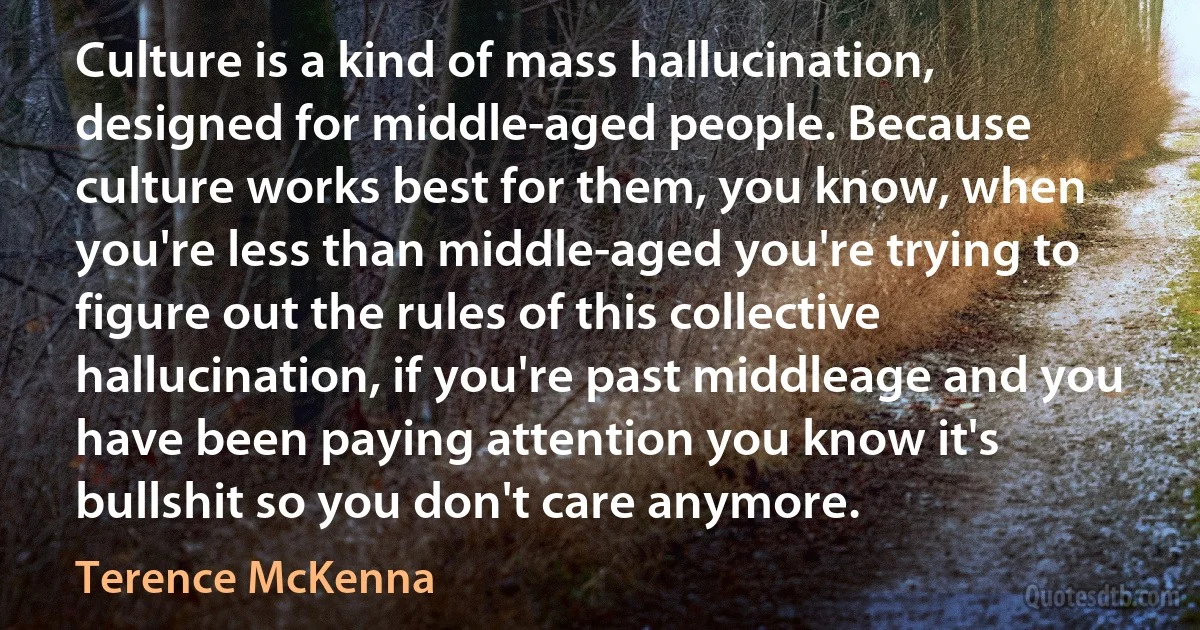 Culture is a kind of mass hallucination, designed for middle-aged people. Because culture works best for them, you know, when you're less than middle-aged you're trying to figure out the rules of this collective hallucination, if you're past middleage and you have been paying attention you know it's bullshit so you don't care anymore. (Terence McKenna)