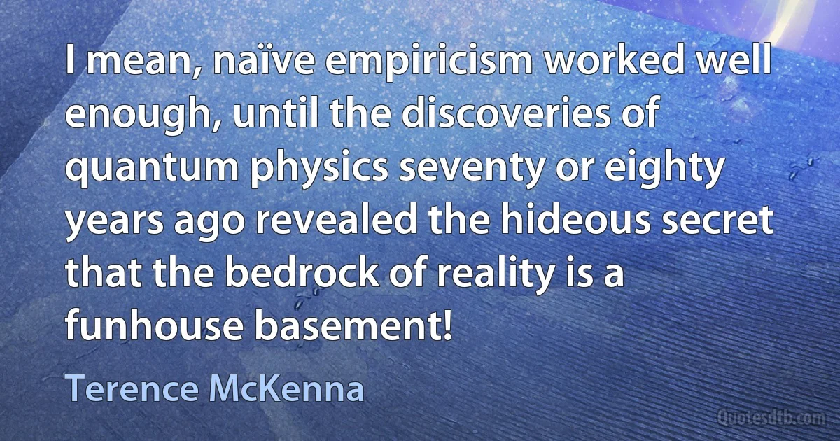 I mean, naïve empiricism worked well enough, until the discoveries of quantum physics seventy or eighty years ago revealed the hideous secret that the bedrock of reality is a funhouse basement! (Terence McKenna)