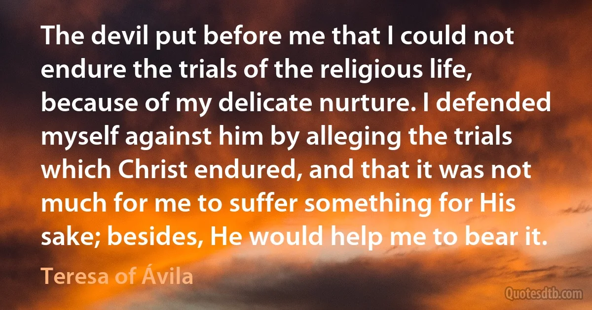 The devil put before me that I could not endure the trials of the religious life, because of my delicate nurture. I defended myself against him by alleging the trials which Christ endured, and that it was not much for me to suffer something for His sake; besides, He would help me to bear it. (Teresa of Ávila)