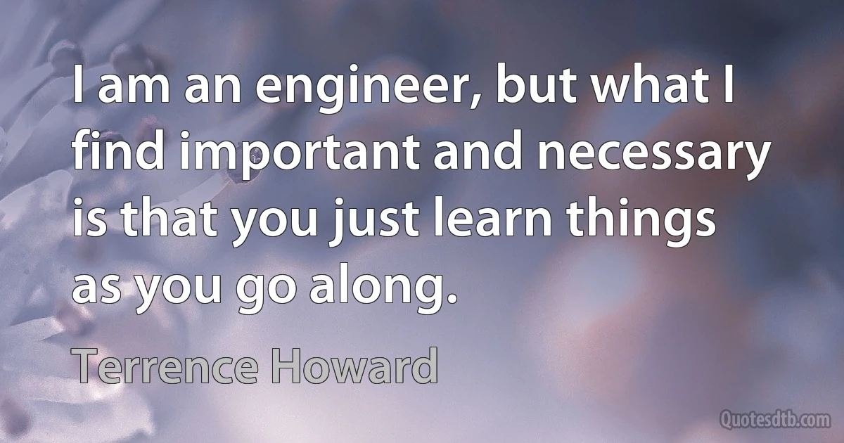 I am an engineer, but what I find important and necessary is that you just learn things as you go along. (Terrence Howard)