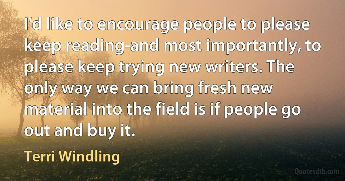 I'd like to encourage people to please keep reading-and most importantly, to please keep trying new writers. The only way we can bring fresh new material into the field is if people go out and buy it. (Terri Windling)