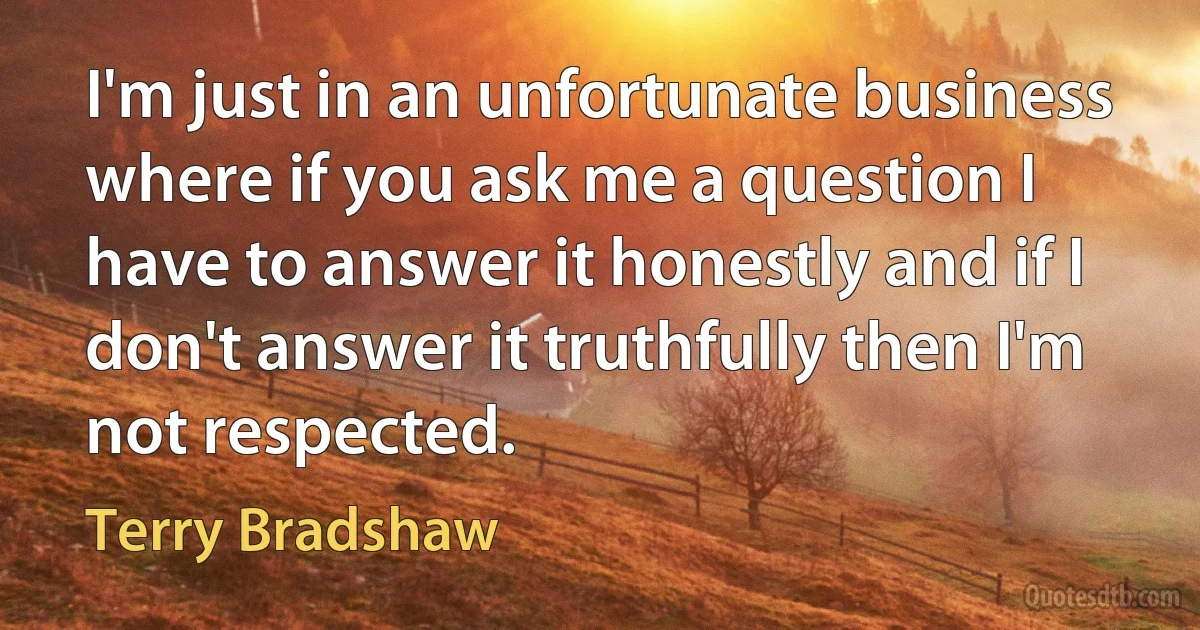 I'm just in an unfortunate business where if you ask me a question I have to answer it honestly and if I don't answer it truthfully then I'm not respected. (Terry Bradshaw)