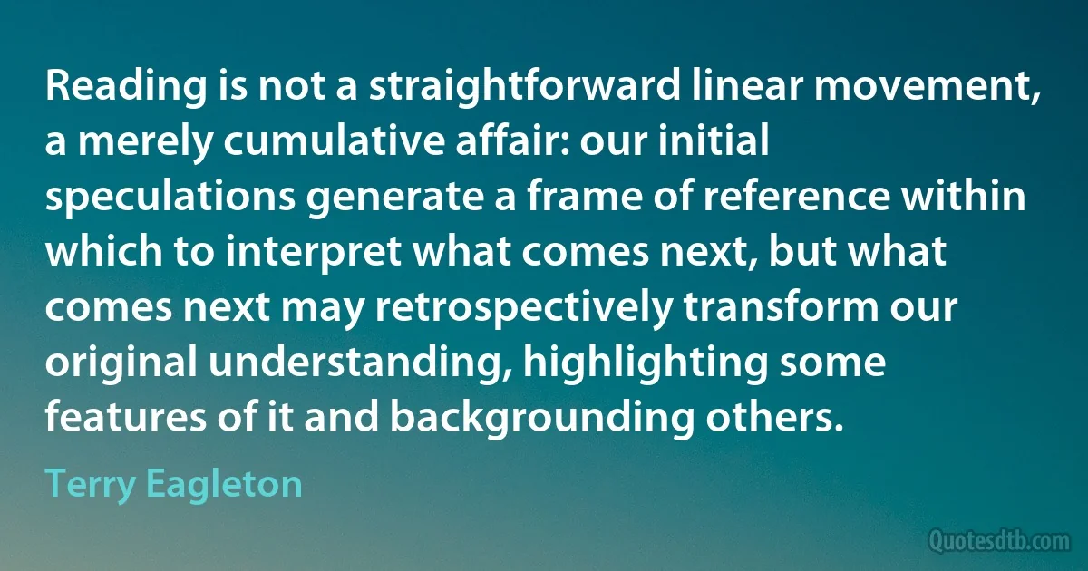 Reading is not a straightforward linear movement, a merely cumulative affair: our initial speculations generate a frame of reference within which to interpret what comes next, but what comes next may retrospectively transform our original understanding, highlighting some features of it and backgrounding others. (Terry Eagleton)