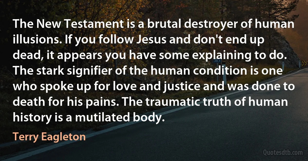 The New Testament is a brutal destroyer of human illusions. If you follow Jesus and don't end up dead, it appears you have some explaining to do. The stark signifier of the human condition is one who spoke up for love and justice and was done to death for his pains. The traumatic truth of human history is a mutilated body. (Terry Eagleton)