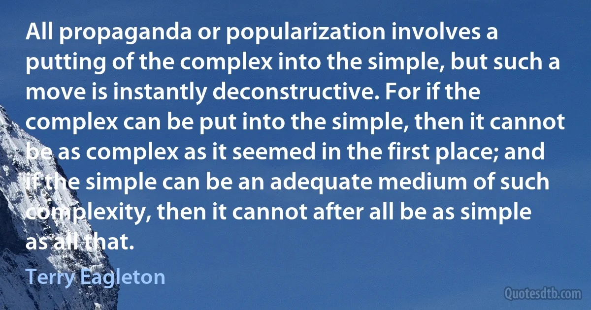 All propaganda or popularization involves a putting of the complex into the simple, but such a move is instantly deconstructive. For if the complex can be put into the simple, then it cannot be as complex as it seemed in the first place; and if the simple can be an adequate medium of such complexity, then it cannot after all be as simple as all that. (Terry Eagleton)