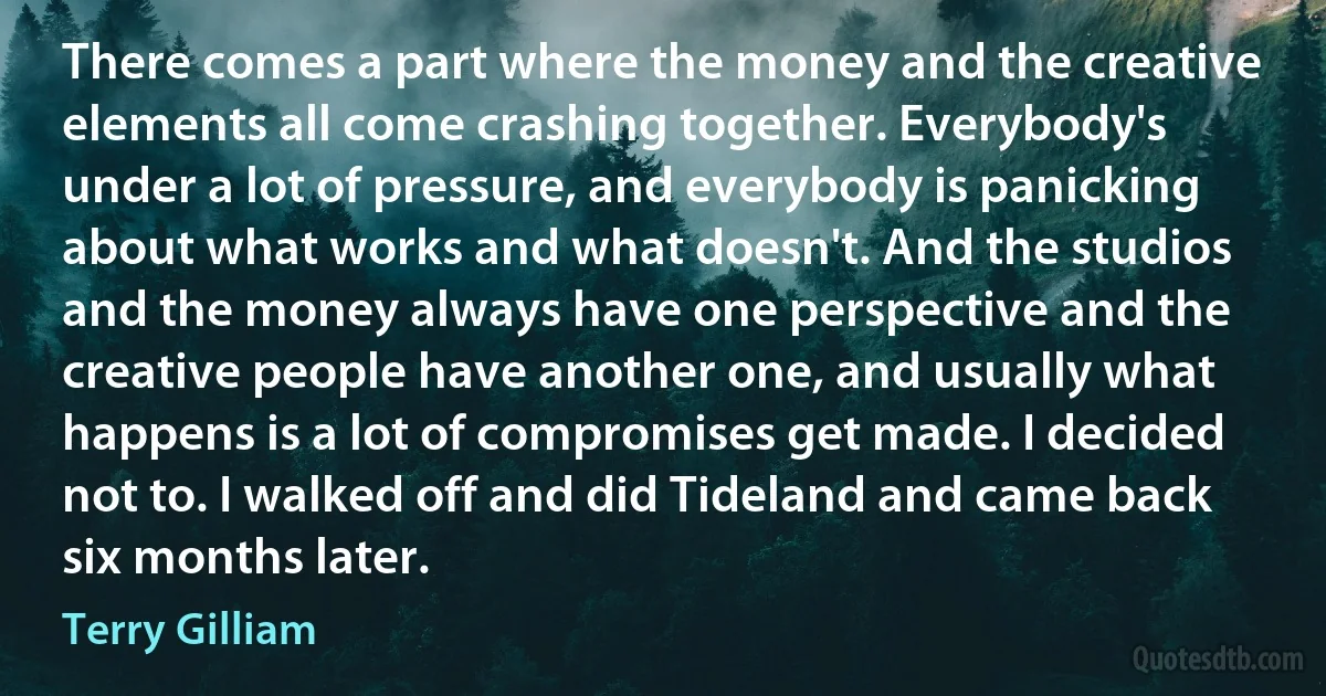 There comes a part where the money and the creative elements all come crashing together. Everybody's under a lot of pressure, and everybody is panicking about what works and what doesn't. And the studios and the money always have one perspective and the creative people have another one, and usually what happens is a lot of compromises get made. I decided not to. I walked off and did Tideland and came back six months later. (Terry Gilliam)