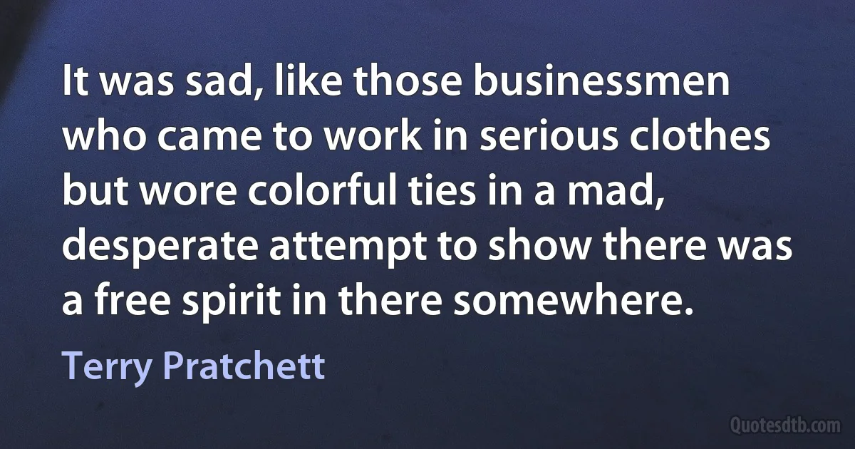 It was sad, like those businessmen who came to work in serious clothes but wore colorful ties in a mad, desperate attempt to show there was a free spirit in there somewhere. (Terry Pratchett)