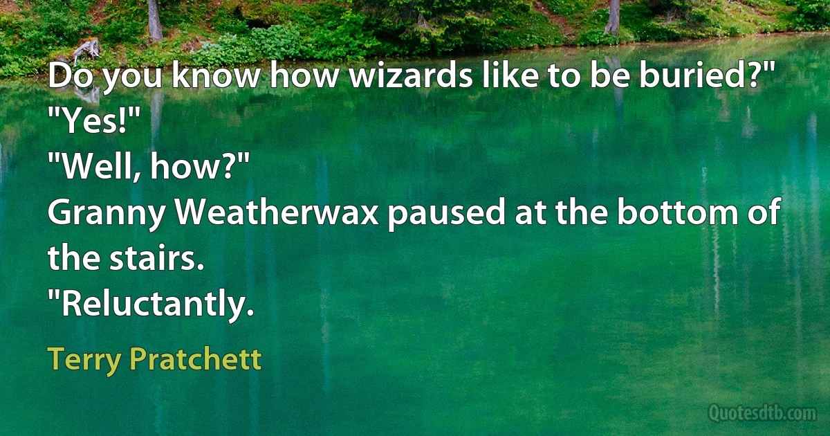 Do you know how wizards like to be buried?"
"Yes!"
"Well, how?"
Granny Weatherwax paused at the bottom of the stairs.
"Reluctantly. (Terry Pratchett)