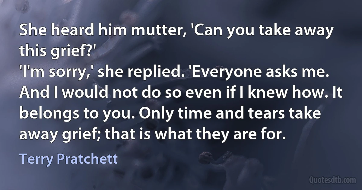 She heard him mutter, 'Can you take away this grief?'
'I'm sorry,' she replied. 'Everyone asks me. And I would not do so even if I knew how. It belongs to you. Only time and tears take away grief; that is what they are for. (Terry Pratchett)