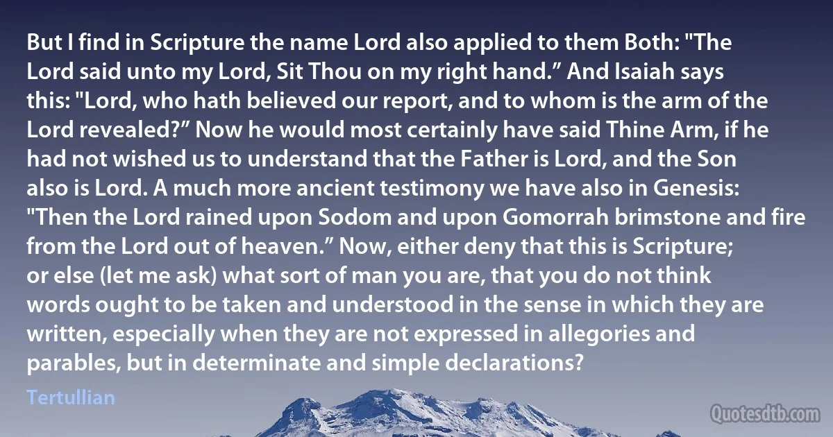 But I find in Scripture the name Lord also applied to them Both: "The Lord said unto my Lord, Sit Thou on my right hand.” And Isaiah says this: "Lord, who hath believed our report, and to whom is the arm of the Lord revealed?” Now he would most certainly have said Thine Arm, if he had not wished us to understand that the Father is Lord, and the Son also is Lord. A much more ancient testimony we have also in Genesis: "Then the Lord rained upon Sodom and upon Gomorrah brimstone and fire from the Lord out of heaven.” Now, either deny that this is Scripture; or else (let me ask) what sort of man you are, that you do not think words ought to be taken and understood in the sense in which they are written, especially when they are not expressed in allegories and parables, but in determinate and simple declarations? (Tertullian)