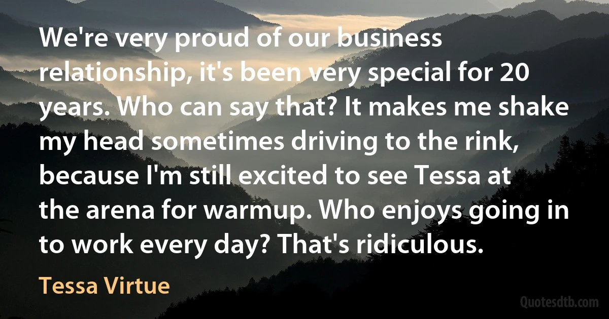 We're very proud of our business relationship, it's been very special for 20 years. Who can say that? It makes me shake my head sometimes driving to the rink, because I'm still excited to see Tessa at the arena for warmup. Who enjoys going in to work every day? That's ridiculous. (Tessa Virtue)