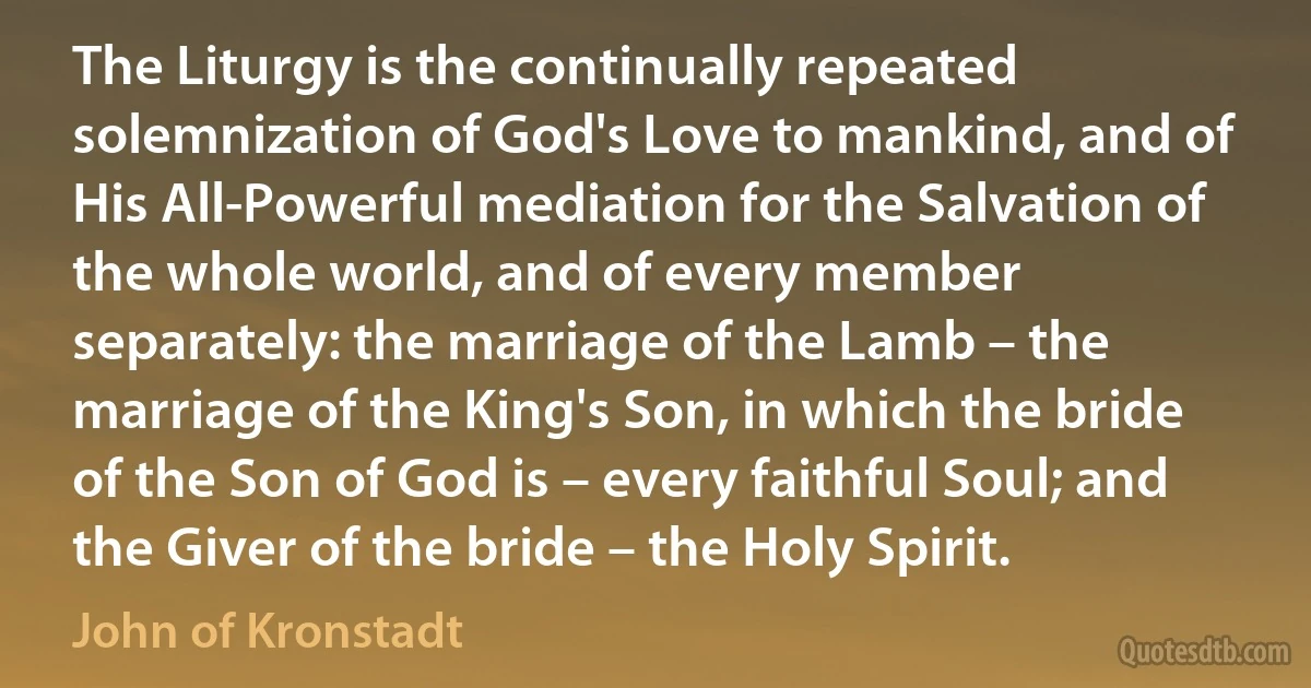 The Liturgy is the continually repeated solemnization of God's Love to mankind, and of His All-Powerful mediation for the Salvation of the whole world, and of every member separately: the marriage of the Lamb – the marriage of the King's Son, in which the bride of the Son of God is – every faithful Soul; and the Giver of the bride – the Holy Spirit. (John of Kronstadt)
