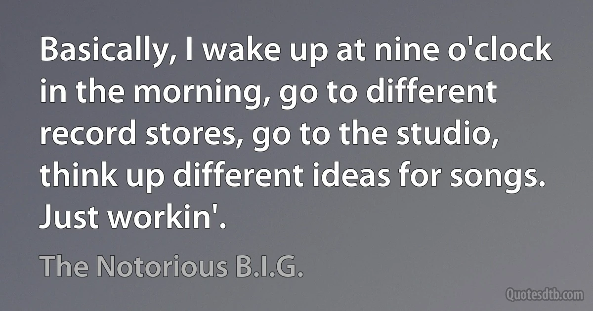 Basically, I wake up at nine o'clock in the morning, go to different record stores, go to the studio, think up different ideas for songs. Just workin'. (The Notorious B.I.G.)