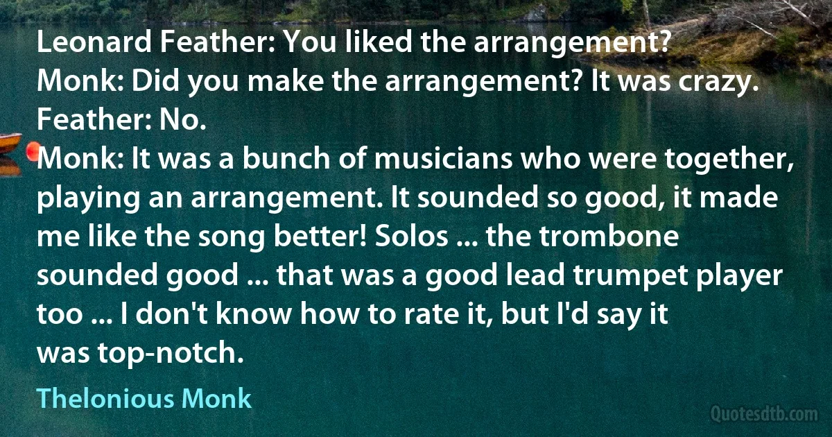 Leonard Feather: You liked the arrangement?
Monk: Did you make the arrangement? It was crazy.
Feather: No.
Monk: It was a bunch of musicians who were together, playing an arrangement. It sounded so good, it made me like the song better! Solos ... the trombone sounded good ... that was a good lead trumpet player too ... I don't know how to rate it, but I'd say it was top-notch. (Thelonious Monk)