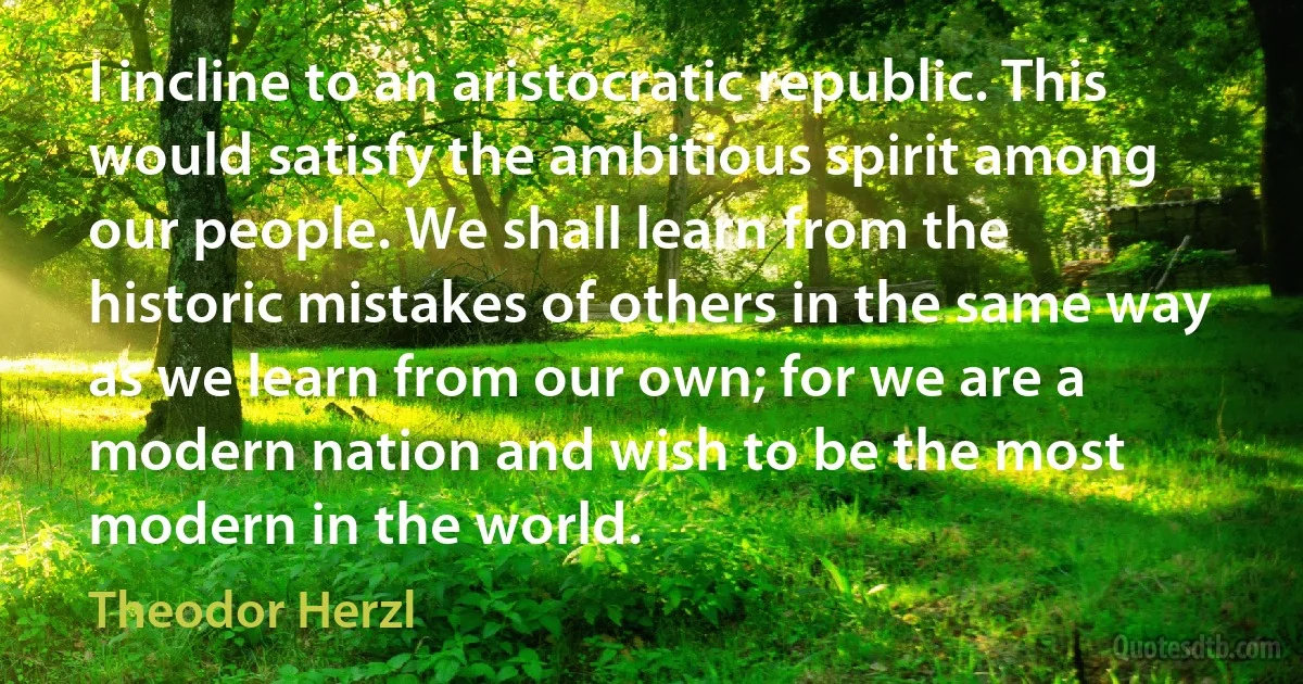 I incline to an aristocratic republic. This would satisfy the ambitious spirit among our people. We shall learn from the historic mistakes of others in the same way as we learn from our own; for we are a modern nation and wish to be the most modern in the world. (Theodor Herzl)