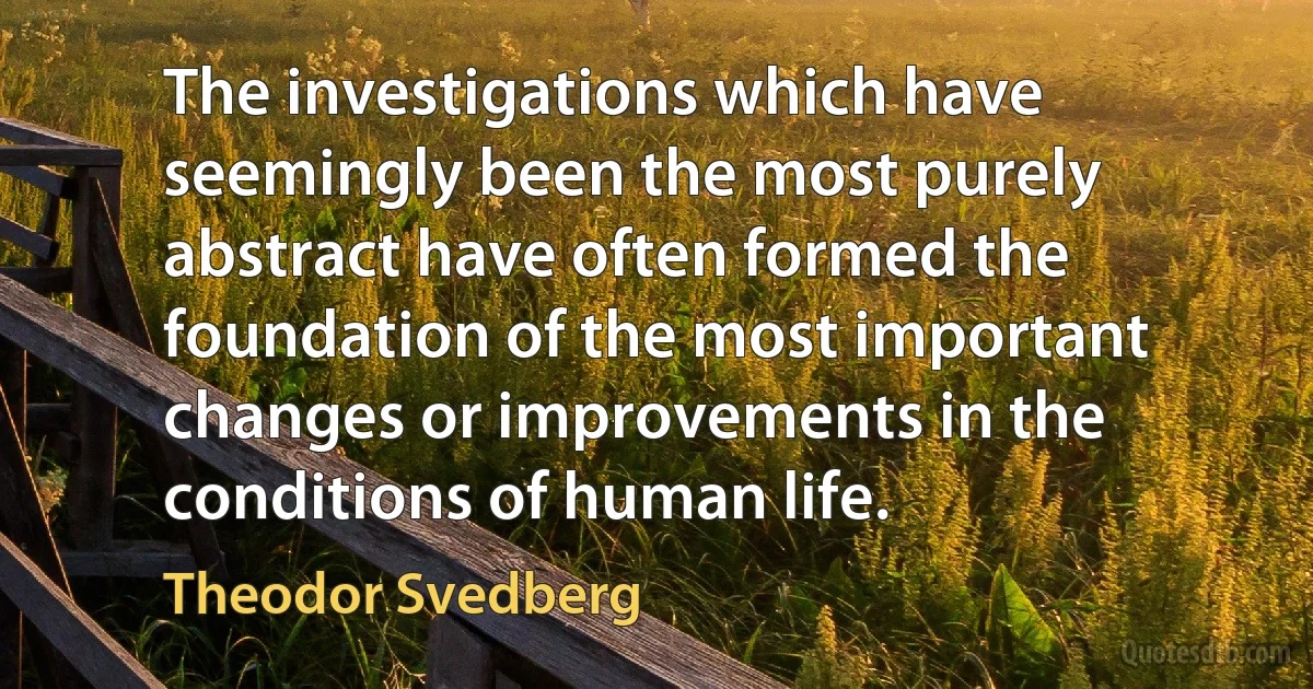 The investigations which have seemingly been the most purely abstract have often formed the foundation of the most important changes or improvements in the conditions of human life. (Theodor Svedberg)