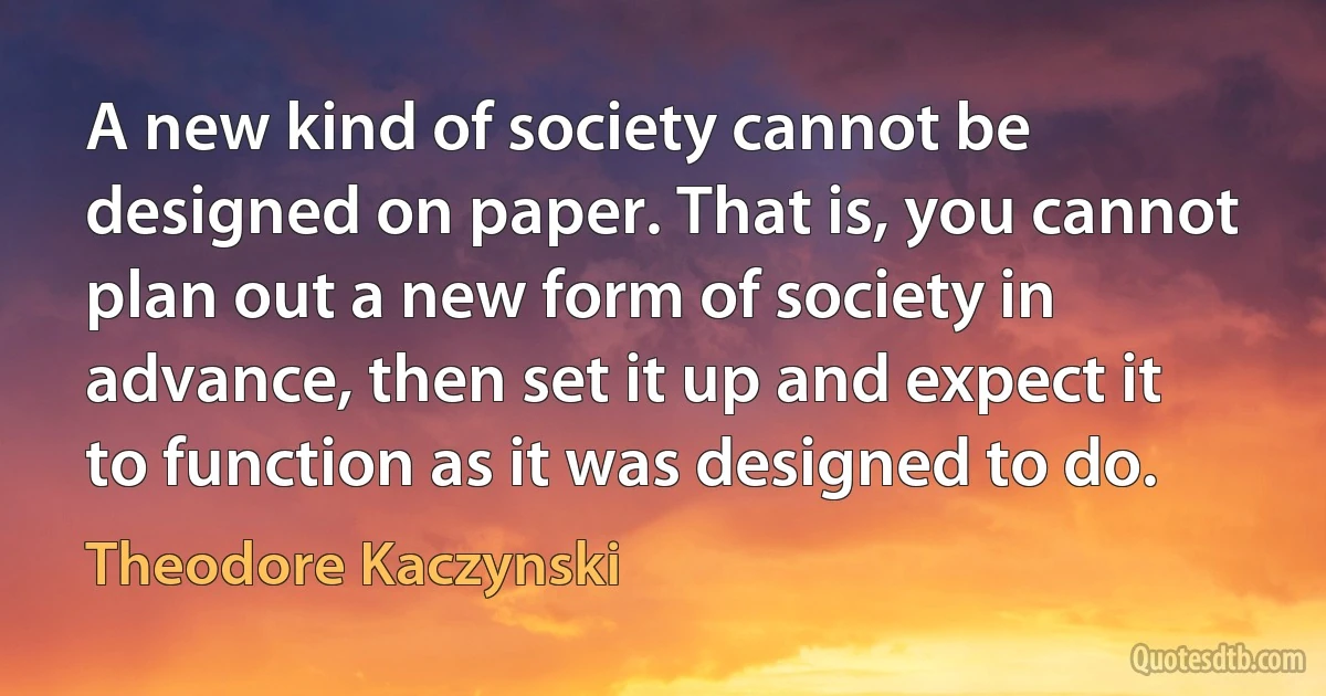 A new kind of society cannot be designed on paper. That is, you cannot plan out a new form of society in advance, then set it up and expect it to function as it was designed to do. (Theodore Kaczynski)