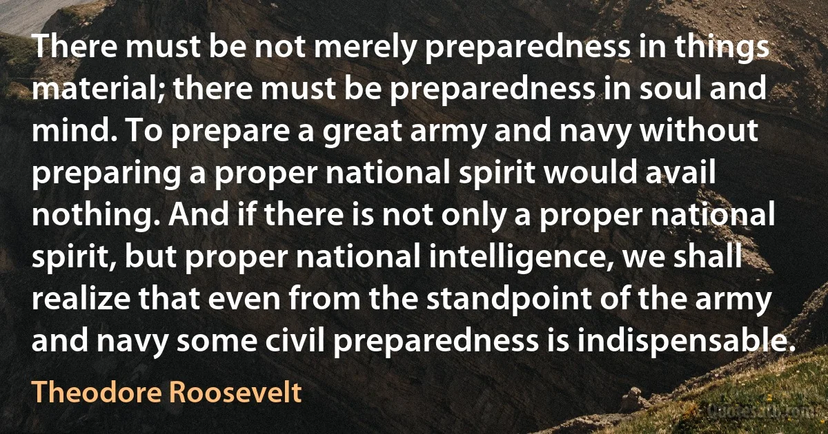 There must be not merely preparedness in things material; there must be preparedness in soul and mind. To prepare a great army and navy without preparing a proper national spirit would avail nothing. And if there is not only a proper national spirit, but proper national intelligence, we shall realize that even from the standpoint of the army and navy some civil preparedness is indispensable. (Theodore Roosevelt)