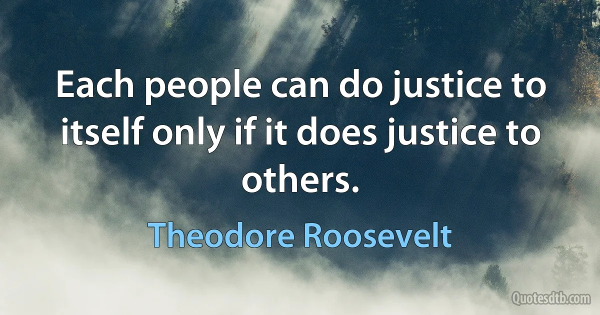 Each people can do justice to itself only if it does justice to others. (Theodore Roosevelt)