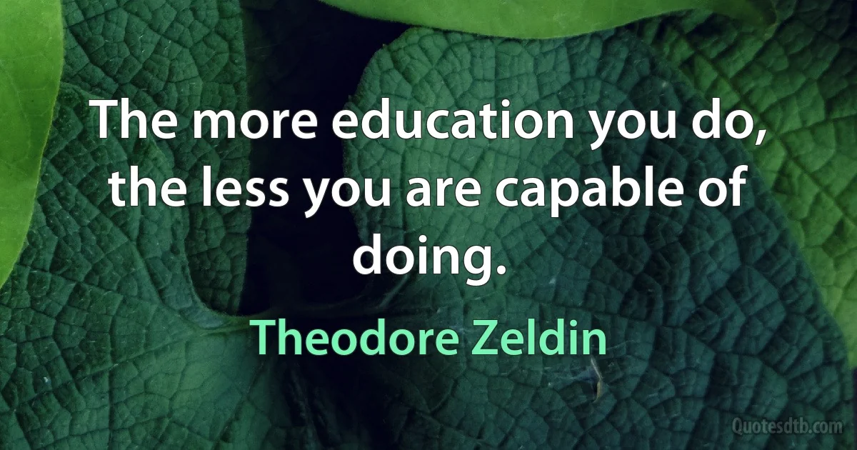 The more education you do, the less you are capable of doing. (Theodore Zeldin)