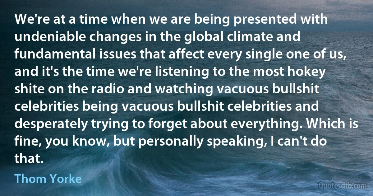 We're at a time when we are being presented with undeniable changes in the global climate and fundamental issues that affect every single one of us, and it's the time we're listening to the most hokey shite on the radio and watching vacuous bullshit celebrities being vacuous bullshit celebrities and desperately trying to forget about everything. Which is fine, you know, but personally speaking, I can't do that. (Thom Yorke)