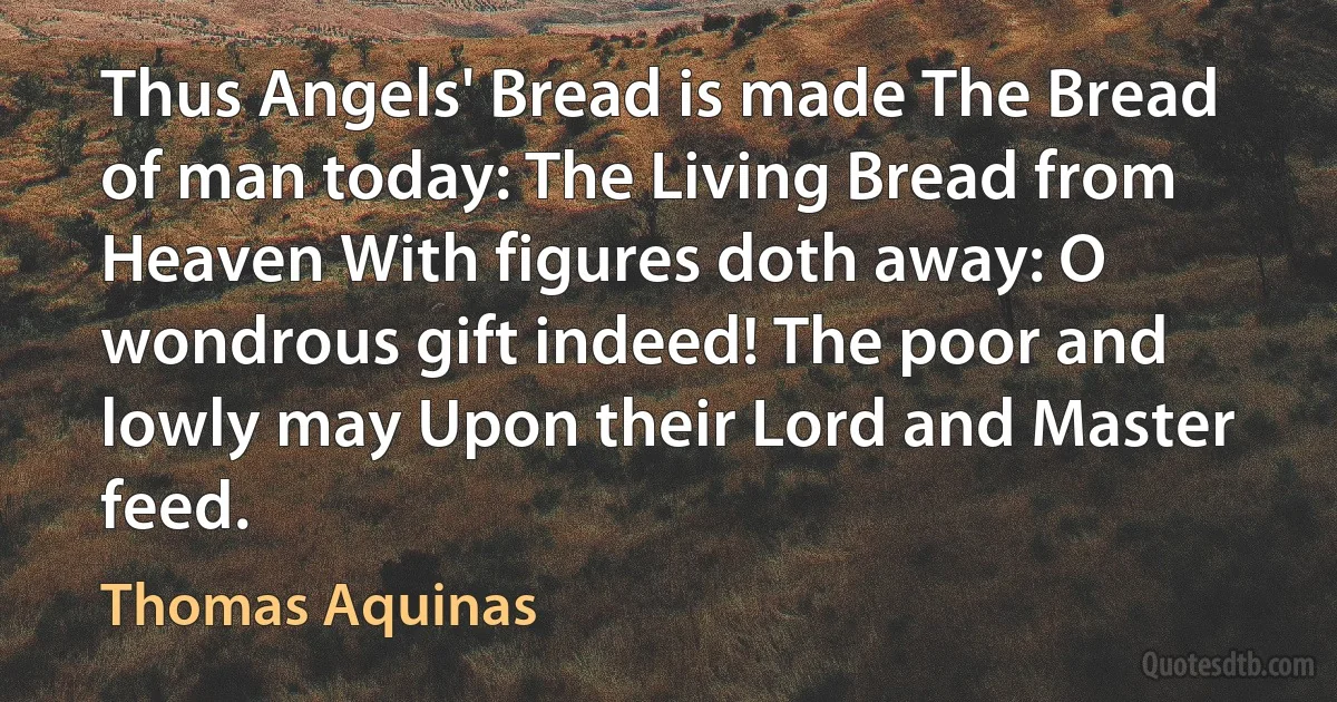 Thus Angels' Bread is made The Bread of man today: The Living Bread from Heaven With figures doth away: O wondrous gift indeed! The poor and lowly may Upon their Lord and Master feed. (Thomas Aquinas)