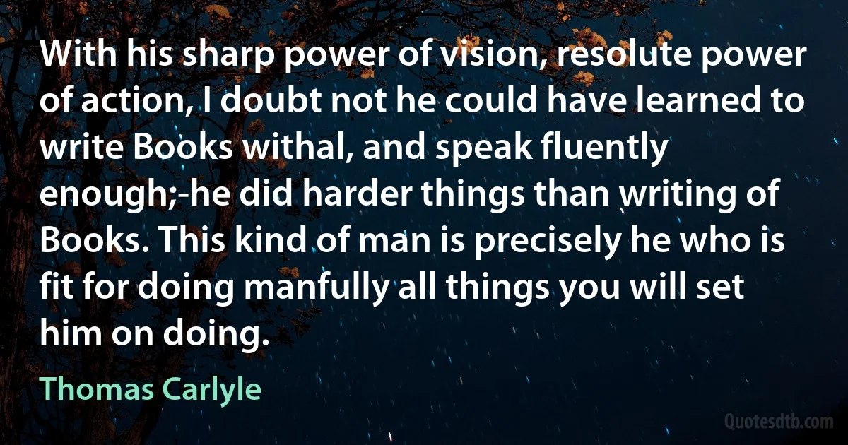 With his sharp power of vision, resolute power of action, I doubt not he could have learned to write Books withal, and speak fluently enough;-he did harder things than writing of Books. This kind of man is precisely he who is fit for doing manfully all things you will set him on doing. (Thomas Carlyle)