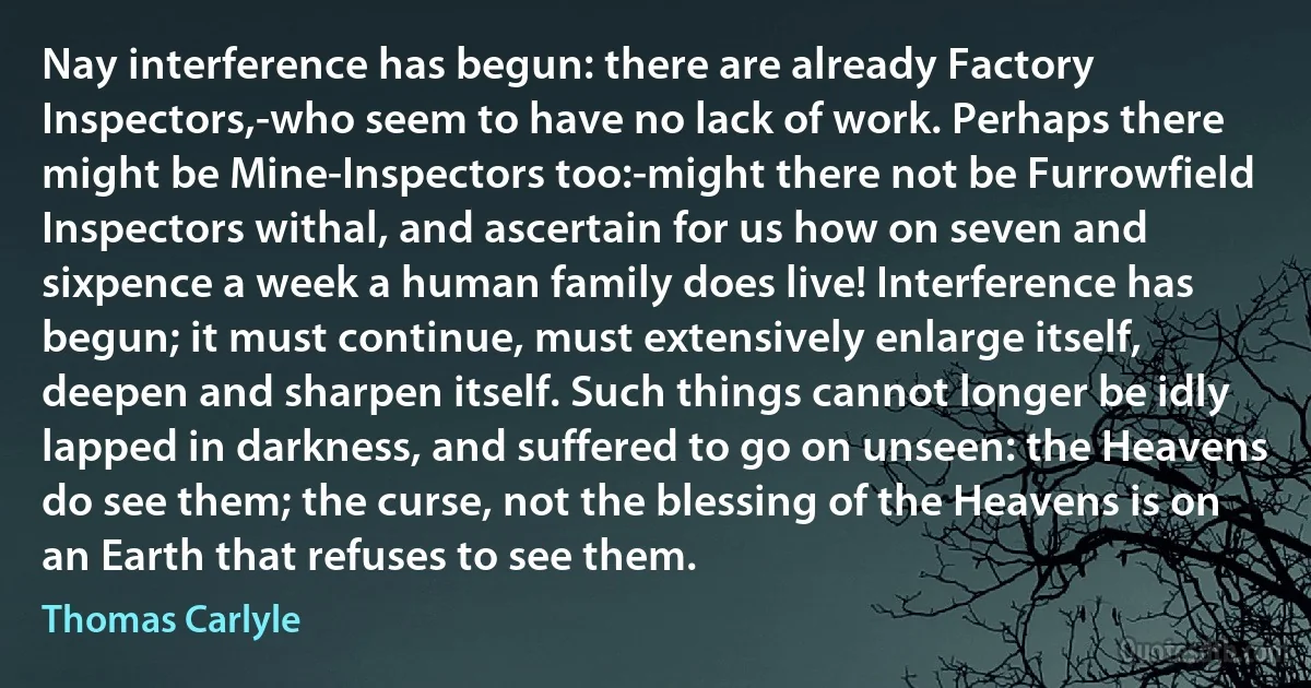Nay interference has begun: there are already Factory Inspectors,-who seem to have no lack of work. Perhaps there might be Mine-Inspectors too:-might there not be Furrowfield Inspectors withal, and ascertain for us how on seven and sixpence a week a human family does live! Interference has begun; it must continue, must extensively enlarge itself, deepen and sharpen itself. Such things cannot longer be idly lapped in darkness, and suffered to go on unseen: the Heavens do see them; the curse, not the blessing of the Heavens is on an Earth that refuses to see them. (Thomas Carlyle)