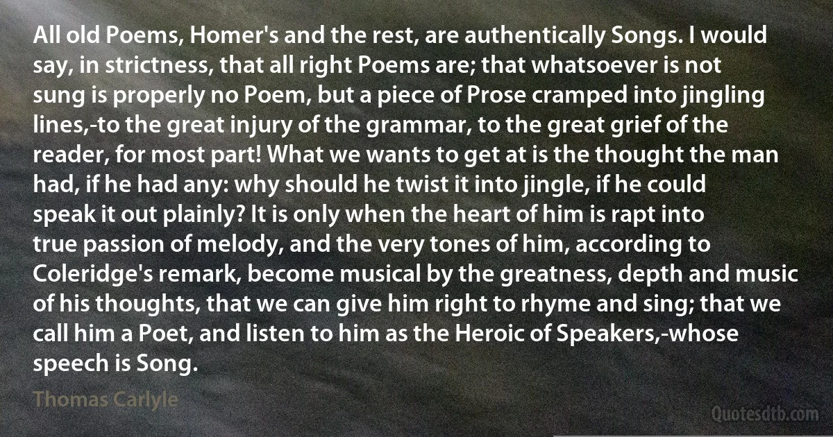 All old Poems, Homer's and the rest, are authentically Songs. I would say, in strictness, that all right Poems are; that whatsoever is not sung is properly no Poem, but a piece of Prose cramped into jingling lines,-to the great injury of the grammar, to the great grief of the reader, for most part! What we wants to get at is the thought the man had, if he had any: why should he twist it into jingle, if he could speak it out plainly? It is only when the heart of him is rapt into true passion of melody, and the very tones of him, according to Coleridge's remark, become musical by the greatness, depth and music of his thoughts, that we can give him right to rhyme and sing; that we call him a Poet, and listen to him as the Heroic of Speakers,-whose speech is Song. (Thomas Carlyle)