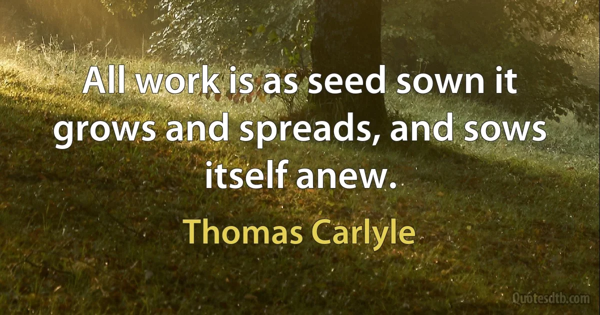 All work is as seed sown it grows and spreads, and sows itself anew. (Thomas Carlyle)