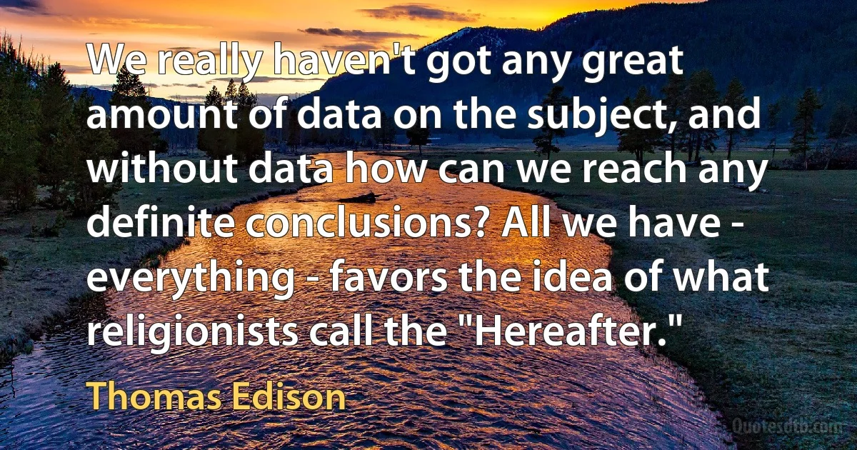 We really haven't got any great amount of data on the subject, and without data how can we reach any definite conclusions? All we have - everything - favors the idea of what religionists call the "Hereafter." (Thomas Edison)