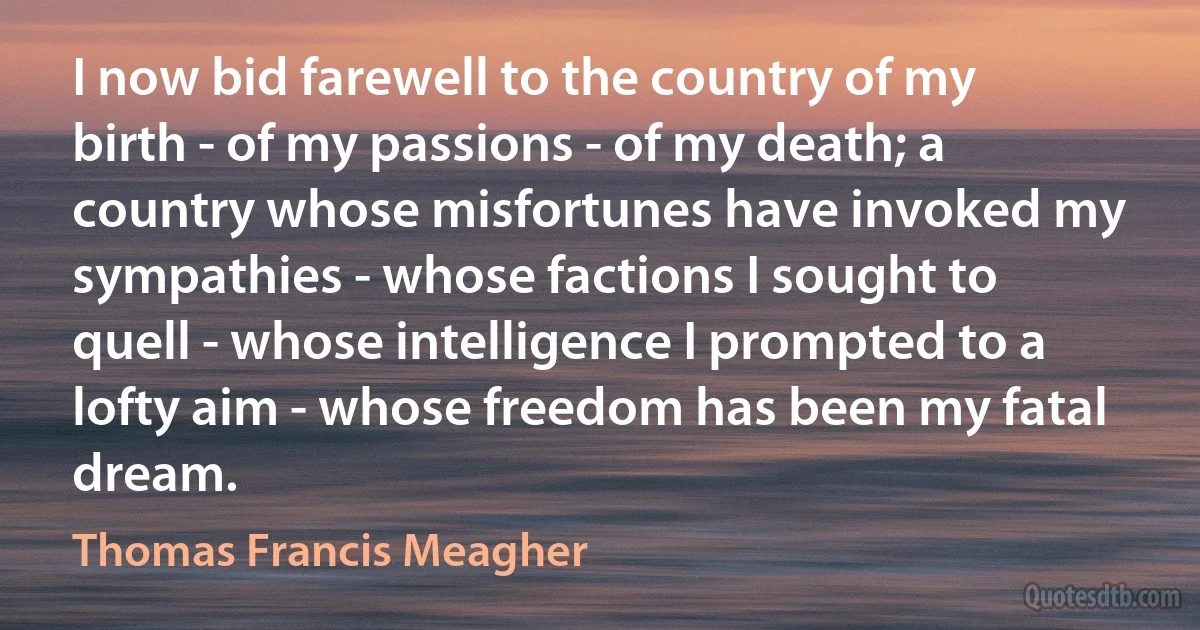 I now bid farewell to the country of my birth - of my passions - of my death; a country whose misfortunes have invoked my sympathies - whose factions I sought to quell - whose intelligence I prompted to a lofty aim - whose freedom has been my fatal dream. (Thomas Francis Meagher)