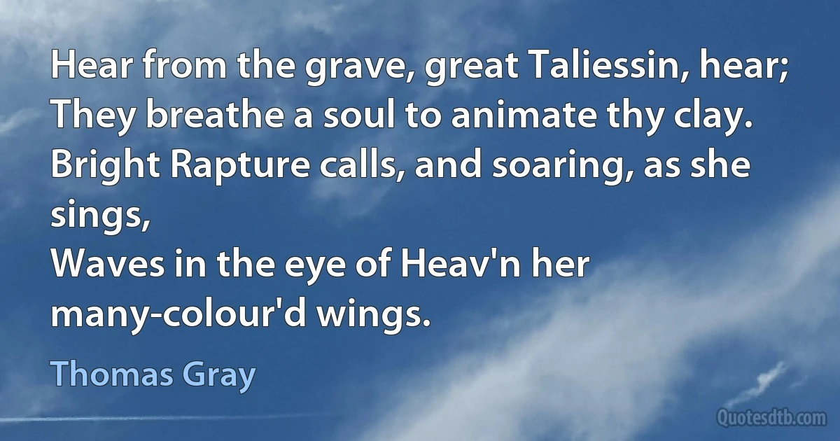 Hear from the grave, great Taliessin, hear;
They breathe a soul to animate thy clay.
Bright Rapture calls, and soaring, as she sings,
Waves in the eye of Heav'n her many-colour'd wings. (Thomas Gray)