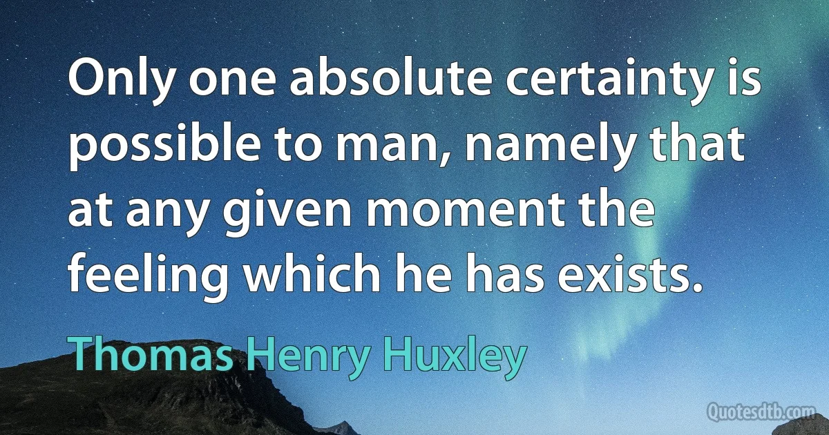 Only one absolute certainty is possible to man, namely that at any given moment the feeling which he has exists. (Thomas Henry Huxley)