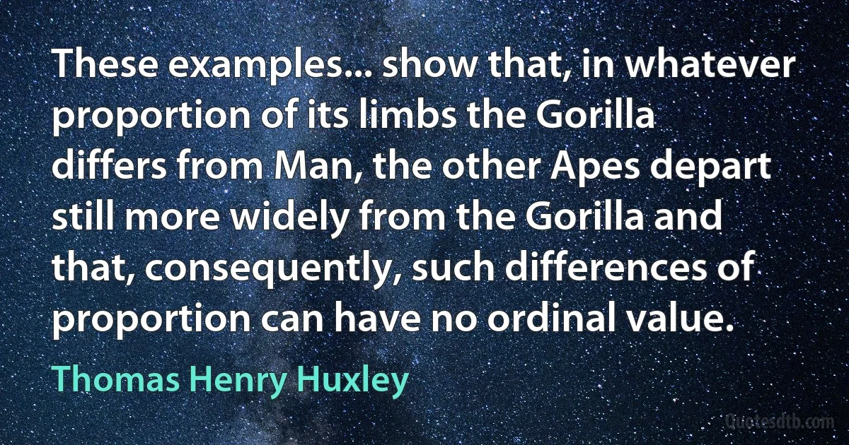 These examples... show that, in whatever proportion of its limbs the Gorilla differs from Man, the other Apes depart still more widely from the Gorilla and that, consequently, such differences of proportion can have no ordinal value. (Thomas Henry Huxley)