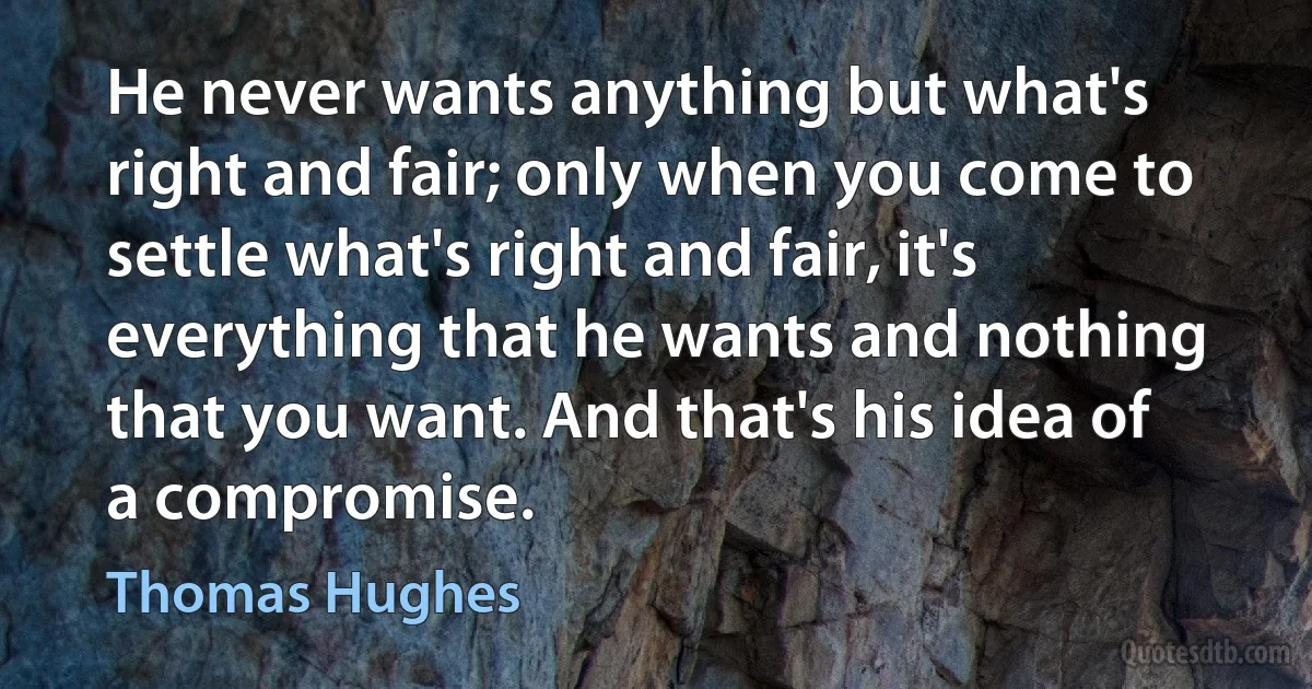 He never wants anything but what's right and fair; only when you come to settle what's right and fair, it's everything that he wants and nothing that you want. And that's his idea of a compromise. (Thomas Hughes)