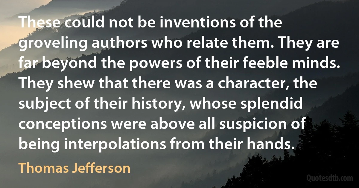 These could not be inventions of the groveling authors who relate them. They are far beyond the powers of their feeble minds. They shew that there was a character, the subject of their history, whose splendid conceptions were above all suspicion of being interpolations from their hands. (Thomas Jefferson)