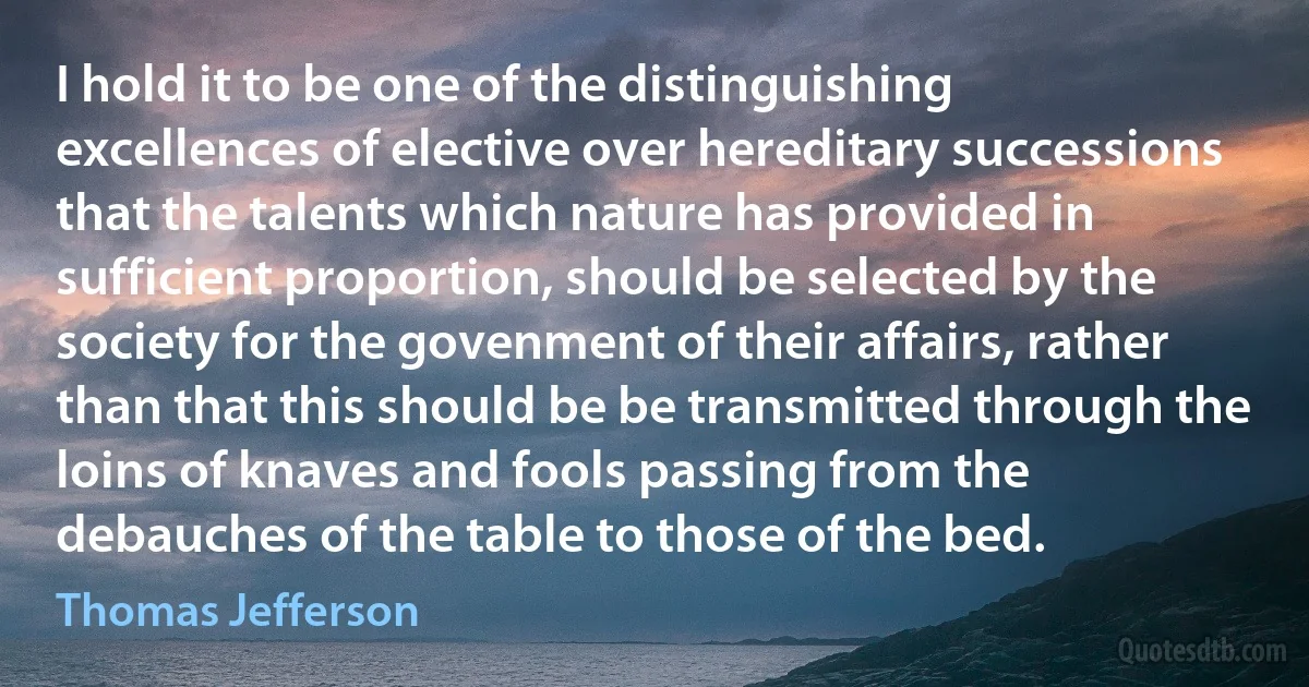 I hold it to be one of the distinguishing excellences of elective over hereditary successions that the talents which nature has provided in sufficient proportion, should be selected by the society for the govenment of their affairs, rather than that this should be be transmitted through the loins of knaves and fools passing from the debauches of the table to those of the bed. (Thomas Jefferson)