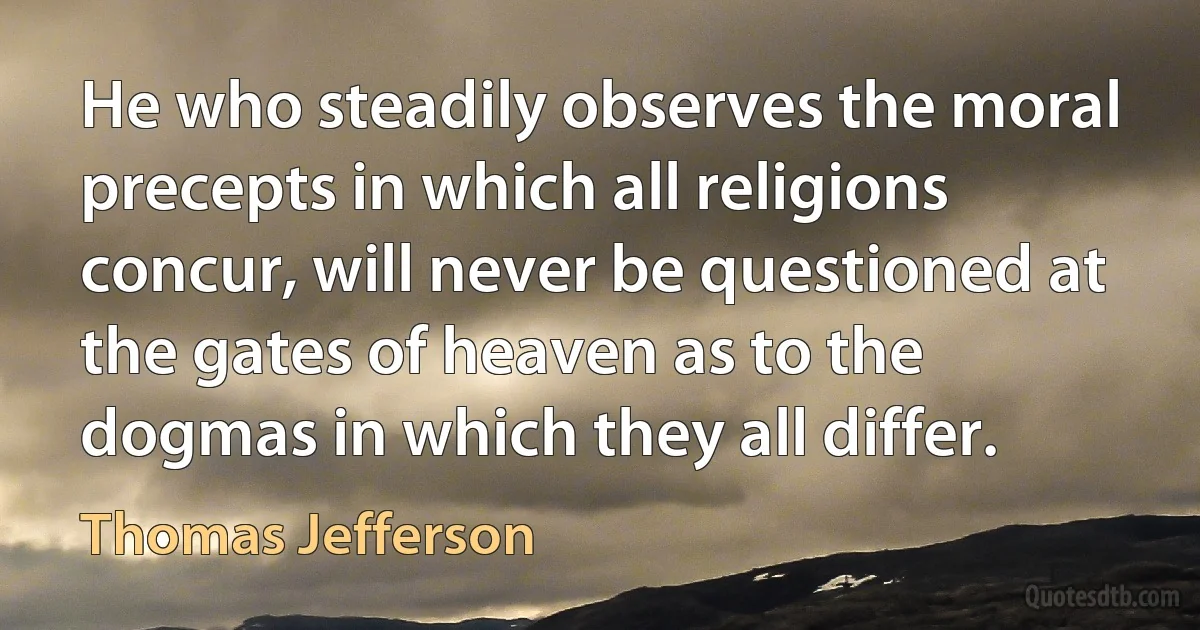 He who steadily observes the moral precepts in which all religions concur, will never be questioned at the gates of heaven as to the dogmas in which they all differ. (Thomas Jefferson)